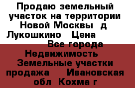 Продаю земельный участок на территории Новой Москвы, д. Лукошкино › Цена ­ 1 450 000 - Все города Недвижимость » Земельные участки продажа   . Ивановская обл.,Кохма г.